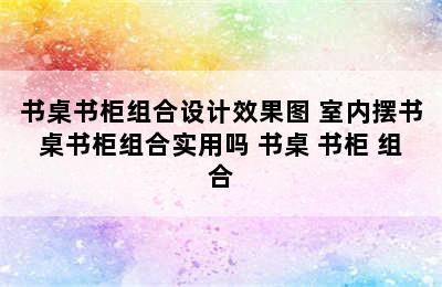 书桌书柜组合设计效果图 室内摆书桌书柜组合实用吗 书桌 书柜 组合